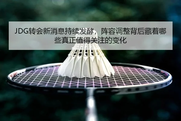 JDG转会新消息持续发酵，阵容调整背后藏着哪些真正值得关注的变化 - jiuyou